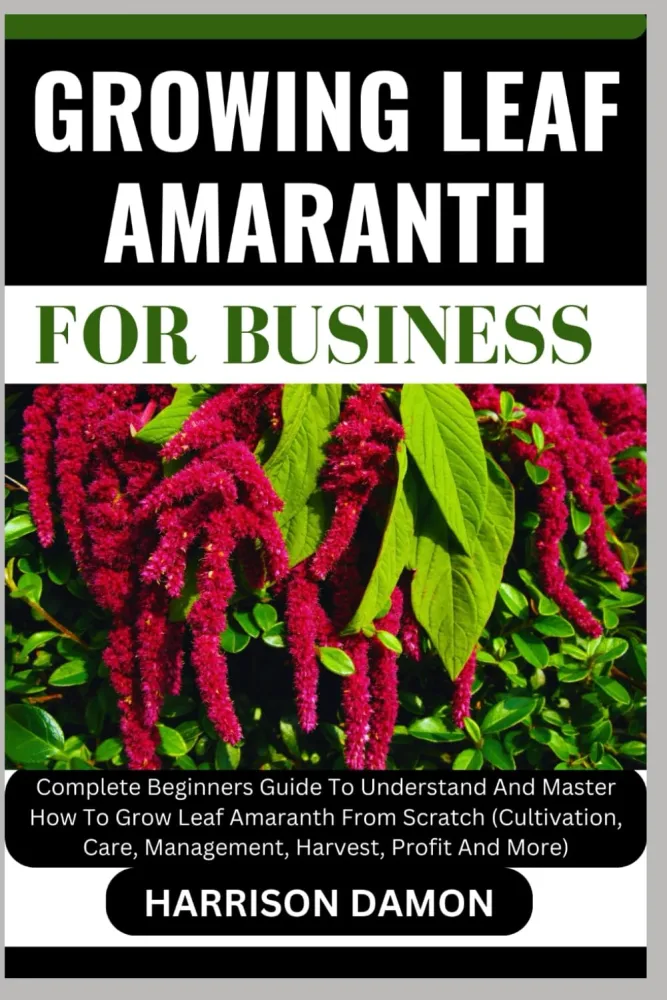 GROWING LEAF AMARANTH FOR BUSINESS: Complete Beginners Guide To Understand And Master How To Grow Leaf Amaranth From Scratch (Cultivation, Care, Management, Harvest, Profit And More)